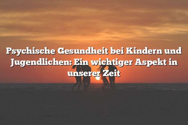 Psychische Gesundheit bei Kindern und Jugendlichen: Ein wichtiger Aspekt in unserer Zeit