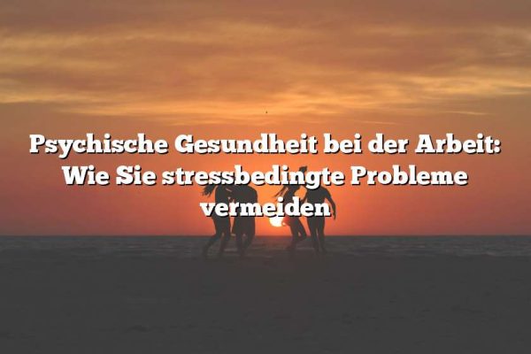 Psychische Gesundheit bei der Arbeit: Wie Sie stressbedingte Probleme vermeiden