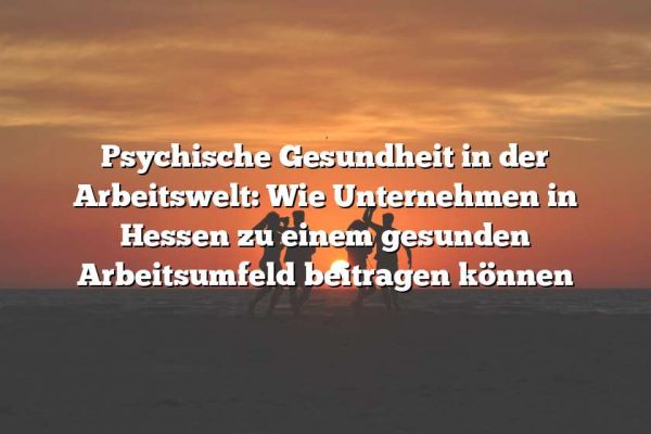 Psychische Gesundheit in der Arbeitswelt: Wie Unternehmen in Hessen zu einem gesunden Arbeitsumfeld beitragen können