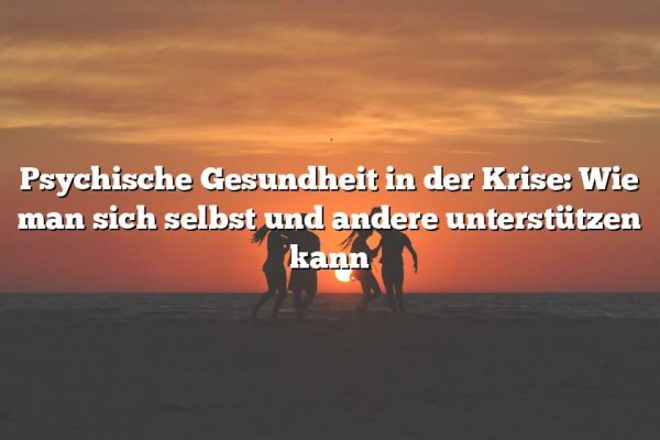 Psychische Gesundheit in der Krise: Wie man sich selbst und andere unterstützen kann