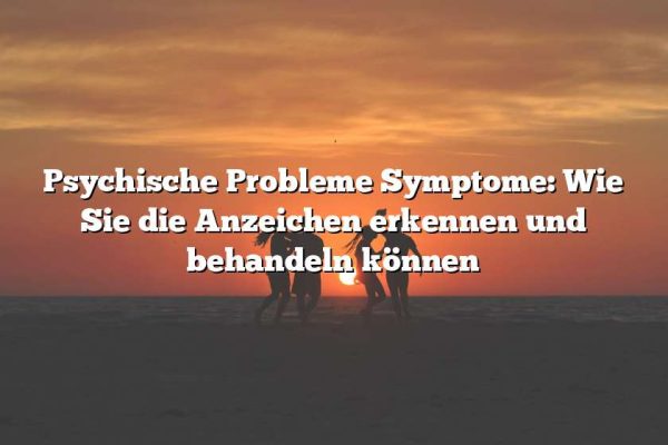 Psychische Probleme Symptome: Wie Sie die Anzeichen erkennen und behandeln können