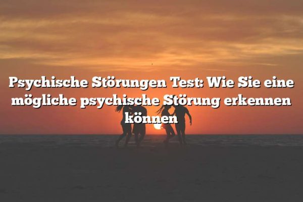 Psychische Störungen Test: Wie Sie eine mögliche psychische Störung erkennen können