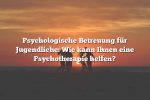 Psychologische Betreuung für Jugendliche: Wie kann Ihnen eine Psychotherapie helfen?