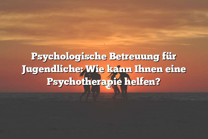 Psychologische Betreuung für Jugendliche: Wie kann Ihnen eine Psychotherapie helfen?