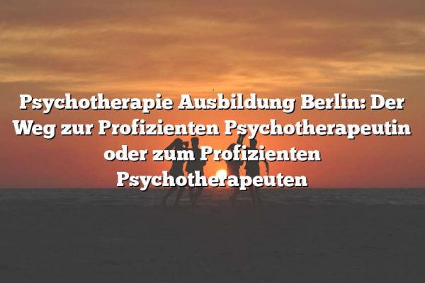 Psychotherapie Ausbildung Berlin: Der Weg zur Profizienten Psychotherapeutin oder zum Profizienten Psychotherapeuten