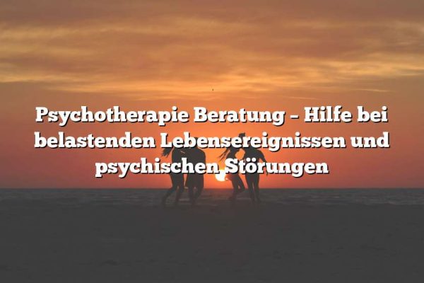 Psychotherapie Beratung – Hilfe bei belastenden Lebensereignissen und psychischen Störungen