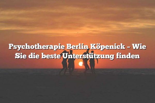 Psychotherapie Berlin Köpenick – Wie Sie die beste Unterstützung finden