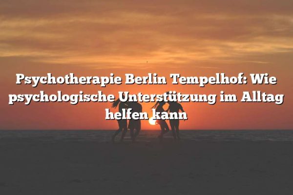 Psychotherapie Berlin Tempelhof: Wie psychologische Unterstützung im Alltag helfen kann