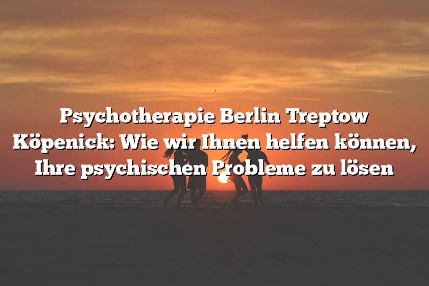 Psychotherapie Berlin Treptow Köpenick: Wie wir Ihnen helfen können, Ihre psychischen Probleme zu lösen