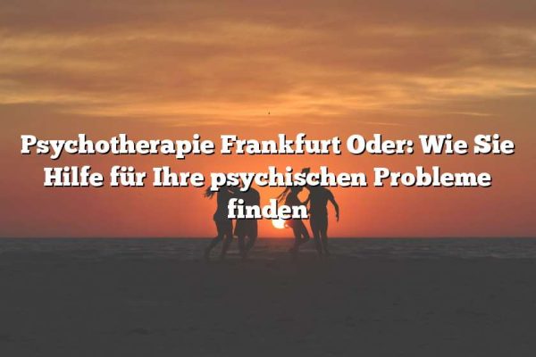 Psychotherapie Frankfurt Oder: Wie Sie Hilfe für Ihre psychischen Probleme finden