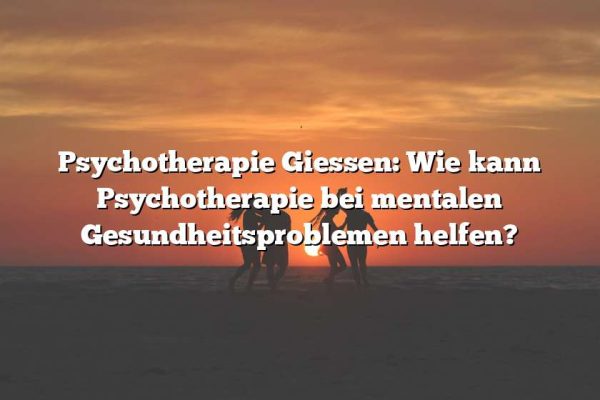 Psychotherapie Giessen: Wie kann Psychotherapie bei mentalen Gesundheitsproblemen helfen?