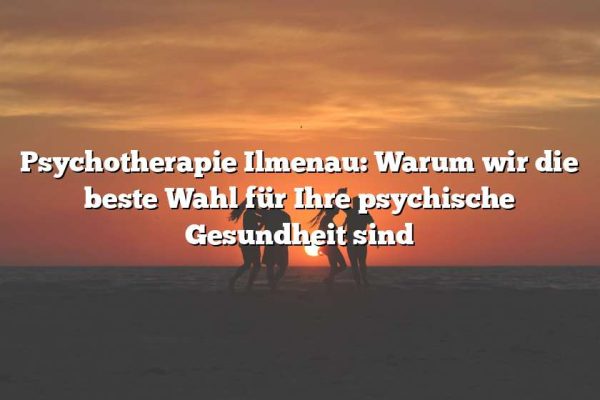 Psychotherapie Ilmenau: Warum wir die beste Wahl für Ihre psychische Gesundheit sind