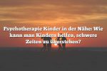 Psychotherapie Kinder in der Nähe: Wie kann man Kindern helfen, schwere Zeiten zu überstehen?