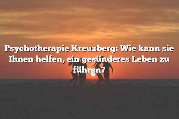 Psychotherapie Kreuzberg: Wie kann sie Ihnen helfen, ein gesünderes Leben zu führen?