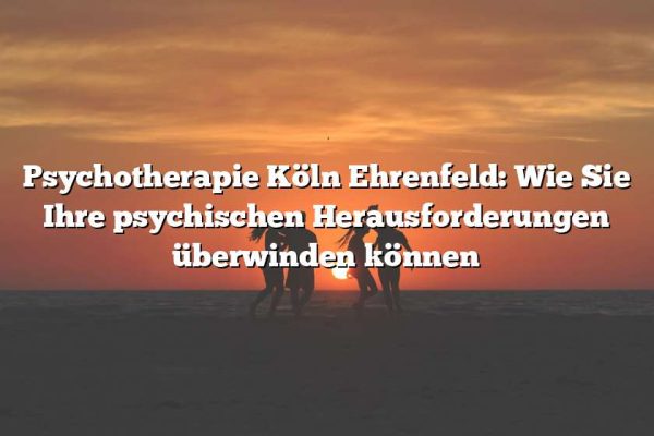 Psychotherapie Köln Ehrenfeld: Wie Sie Ihre psychischen Herausforderungen überwinden können