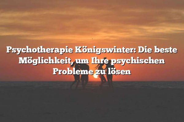 Psychotherapie Königswinter: Die beste Möglichkeit, um Ihre psychischen Probleme zu lösen