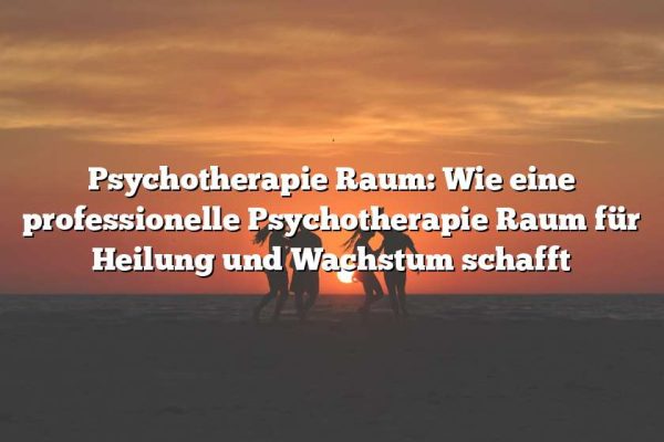 Psychotherapie Raum: Wie eine professionelle Psychotherapie Raum für Heilung und Wachstum schafft