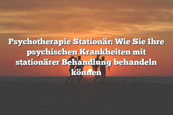 Psychotherapie Stationär: Wie Sie Ihre psychischen Krankheiten mit stationärer Behandlung behandeln können