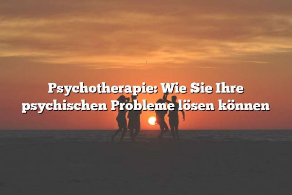 Psychotherapie: Wie Sie Ihre psychischen Probleme lösen können