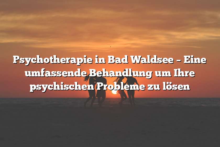 Psychotherapie in Bad Waldsee – Eine umfassende Behandlung um Ihre psychischen Probleme zu lösen