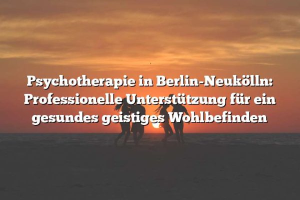 Psychotherapie in Berlin-Neukölln: Professionelle Unterstützung für ein gesundes geistiges Wohlbefinden