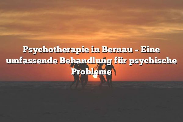 Psychotherapie in Bernau – Eine umfassende Behandlung für psychische Probleme