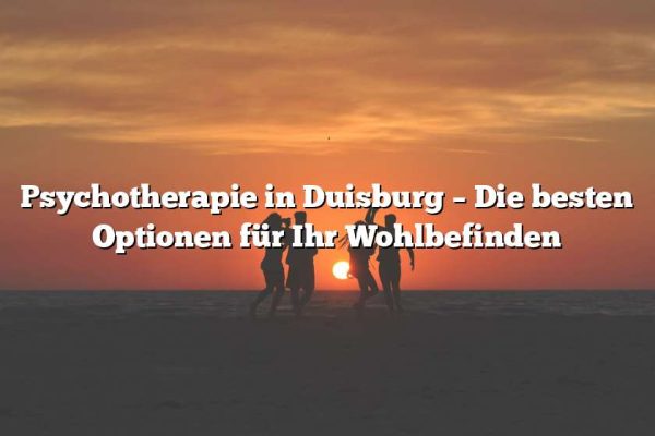 Psychotherapie in Duisburg – Die besten Optionen für Ihr Wohlbefinden