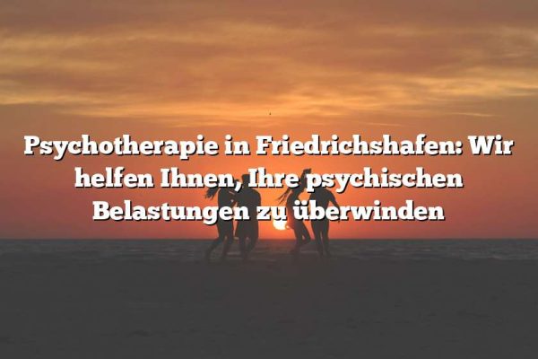 Psychotherapie in Friedrichshafen: Wir helfen Ihnen, Ihre psychischen Belastungen zu überwinden