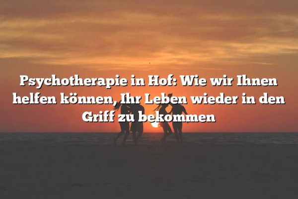 Psychotherapie in Hof: Wie wir Ihnen helfen können, Ihr Leben wieder in den Griff zu bekommen