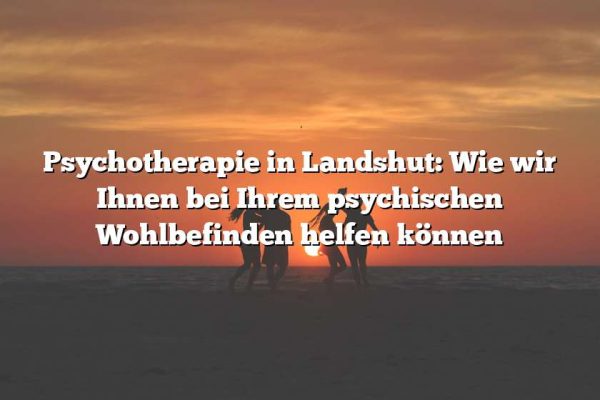 Psychotherapie in Landshut: Wie wir Ihnen bei Ihrem psychischen Wohlbefinden helfen können