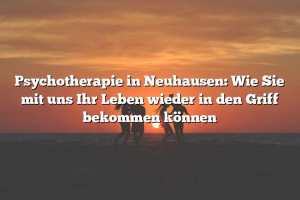 Psychotherapie in Neuhausen: Wie Sie mit uns Ihr Leben wieder in den Griff bekommen können