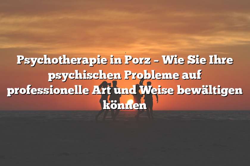 Psychotherapie in Porz – Wie Sie Ihre psychischen Probleme auf professionelle Art und Weise bewältigen können