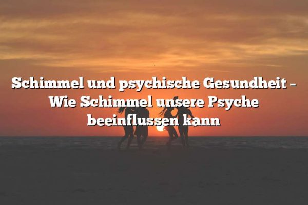 Schimmel und psychische Gesundheit – Wie Schimmel unsere Psyche beeinflussen kann