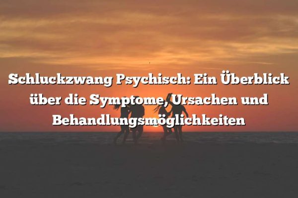 Schluckzwang Psychisch: Ein Überblick über die Symptome, Ursachen und Behandlungsmöglichkeiten