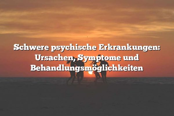 Schwere psychische Erkrankungen: Ursachen, Symptome und Behandlungsmöglichkeiten