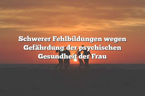 Schwerer Fehlbildungen wegen Gefährdung der psychischen Gesundheit der Frau