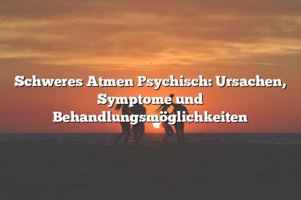 Schweres Atmen Psychisch: Ursachen, Symptome und Behandlungsmöglichkeiten