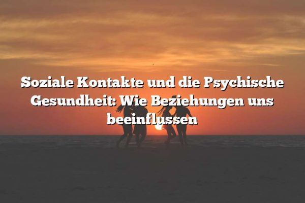 Soziale Kontakte und die Psychische Gesundheit: Wie Beziehungen uns beeinflussen