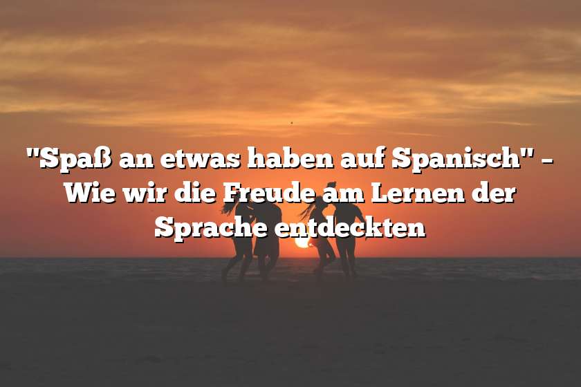 "Spaß an etwas haben auf Spanisch" – Wie wir die Freude am Lernen der Sprache entdeckten