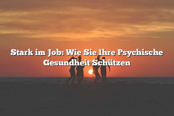 Stark im Job: Wie Sie Ihre Psychische Gesundheit Schützen