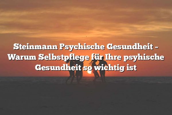 Steinmann Psychische Gesundheit – Warum Selbstpflege für Ihre psyhische Gesundheit so wichtig ist