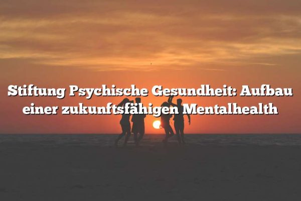 Stiftung Psychische Gesundheit: Aufbau einer zukunftsfähigen Mentalhealth