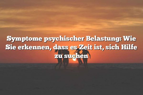 Symptome psychischer Belastung: Wie Sie erkennen, dass es Zeit ist, sich Hilfe zu suchen