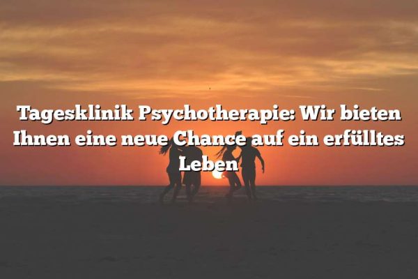 Tagesklinik Psychotherapie: Wir bieten Ihnen eine neue Chance auf ein erfülltes Leben