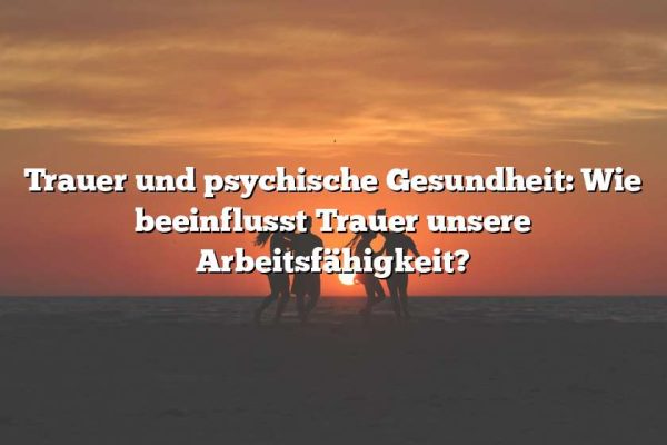 Trauer und psychische Gesundheit: Wie beeinflusst Trauer unsere Arbeitsfähigkeit?