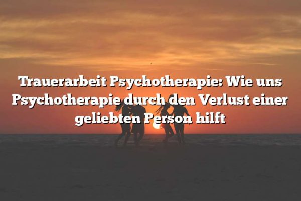 Trauerarbeit Psychotherapie: Wie uns Psychotherapie durch den Verlust einer geliebten Person hilft