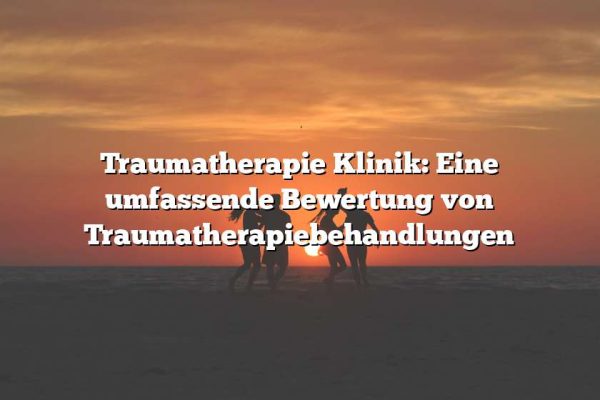 Traumatherapie Klinik: Eine umfassende Bewertung von Traumatherapiebehandlungen