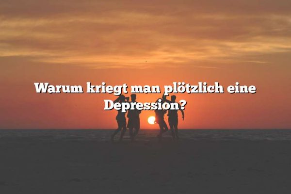 Warum kriegt man plötzlich eine Depression?