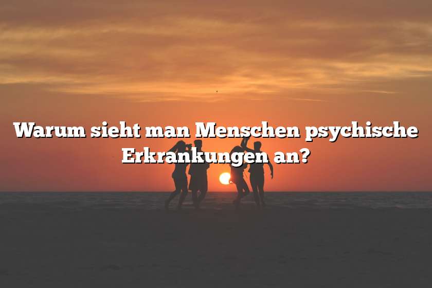 Warum sieht man Menschen psychische Erkrankungen an?