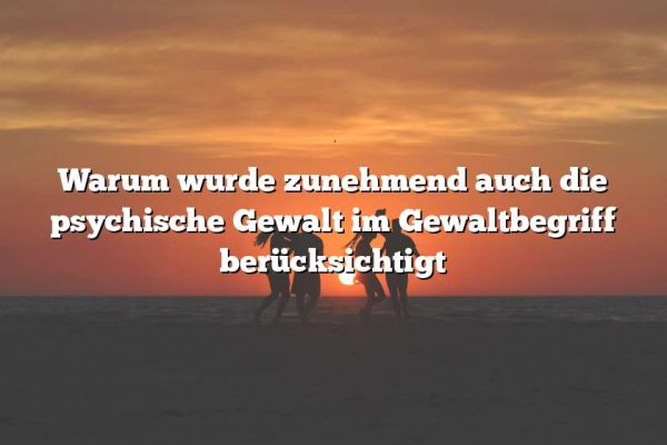 Warum wurde zunehmend auch die psychische Gewalt im Gewaltbegriff berücksichtigt